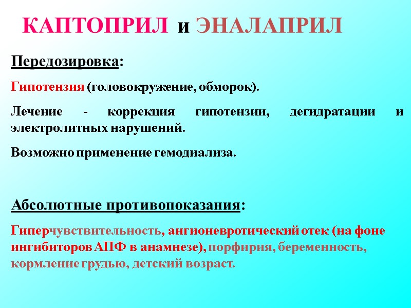 КАПТОПРИЛ и ЭНАЛАПРИЛ Передозировка: Гипотензия (головокружение, обморок). Лечение - коррекция гипотензии, дегидратации и электролитных КАПТОПРИЛ и ЭНАЛАПРИЛ Передозировка: Гипотензия (головокружение, обморок). Лечение - коррекция гипотензии, дегидратации и электролитных
